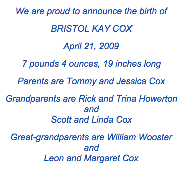 <we are proud to announce the birth of bristol kay cox april 21, 2009 7 pounds 4 ounces, 19 inches long Parents are tommy and jessica cox grandparents are rick and trina howerton and scott and linda cox great-grandparents are william wooster and leon and margaret cox>